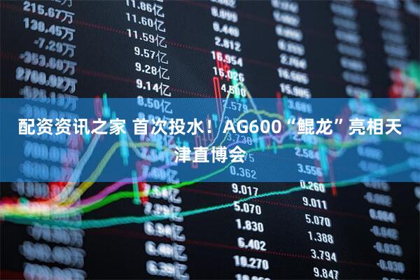 配资资讯之家 首次投水！AG600“鲲龙”亮相天津直博会