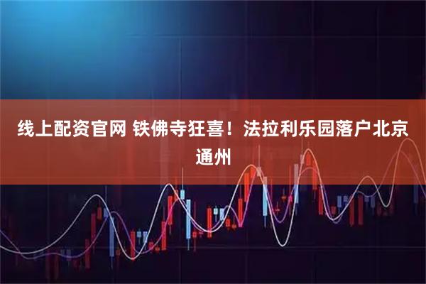 线上配资官网 铁佛寺狂喜！法拉利乐园落户北京通州