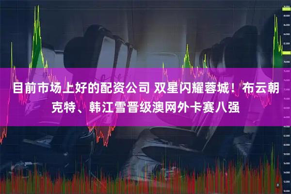 目前市场上好的配资公司 双星闪耀蓉城！布云朝克特、韩江雪晋级澳网外卡赛八强