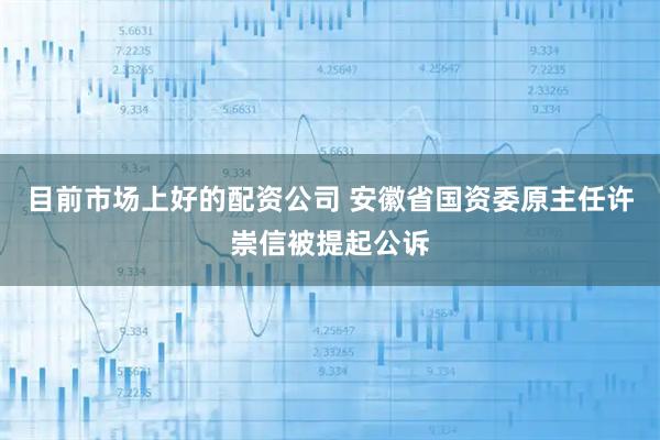 目前市场上好的配资公司 安徽省国资委原主任许崇信被提起公诉